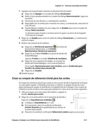 Capítulo 13 Técnicas avanzadas de diseño
Empezar a trabajar con la Edición para educación de SolidWorks 13-7
7 Agregue una ecuación para controlar la ubicación del otro punto:
a) Haga clic en Agregar en el cuadro de diálogo Ecuaciones.
b) Borre el texto predeterminado en el cuadro de diálogo Nueva ecuación, según sea
necesario.
c) Seleccione la cota 40 mm y, a continuación, escriba =.
d) Haga doble clic en la base para visualizar sus cotas y, a continuación, seleccione la
cota 120 mm.
e) Escriba /3 para completar la cota y haga clic en Aceptar para cerrar el cuadro de
diálogo Nueva ecuación.
La distancia entre el punto y la arista lateral es igual a un tercio de la longitud
(120 mm) de la bisagra.
8 Haga clic en Aceptar para cerrar el cuadro de diálogo Ecuaciones y, a continuación,
cierre el croquis.
9 Realice una simetría de los taladros:
a) Haga clic en Simetría de operación en la barra de
herramientas Operaciones, o en Insertar,
Matriz/simetría, Simetría de operación.
b) Haga clic en el plano Frontal en el gestor de diseño del
FeatureManager.
Aparece Frontal en el cuadro Simetría de cara/plano.
c) Haga clic en la operación de taladro, en el gestor de
diseño del FeatureManager o en la zona de gráficos.
En el cuadro Operaciones para crear simetría, aparece Avellanado para
tornillo1 de cabeza plana tamaño M8.
d) Haga clic en Aceptar.
10 Guarde la pieza.
Crear un croquis de referencia inicial para los cortes
El croquis de referencia inicial que creará en esta sección divide la longitud de la bisagra
en cinco partes iguales. Utilizando ecuaciones y simetría, se asegura de que las cinco
partes permanecen iguales al modificarse la longitud total de la bisagra. Este croquis de
referencia inicial se utiliza como guía para realizar los cortes en las secciones siguientes.
1 Abra un croquis en la cara mayor del modelo y asígnele el
nombre diseño para cortes.
2 Haga clic en la arista inferior de la operación de barrido y
haga clic en Equidistanciar entidades .
a) Configure la Equidistancia en 1 mm.
b) Si es necesario, active la casilla de verificación
Invertir dirección para equidistanciar por debajo de
la arista seleccionada.
c) Desactive la casilla de verificación Seleccionar cadena según sea necesario.
 