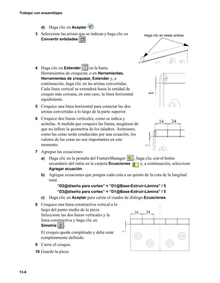 Trabajar con ensamblajes
13-8
d) Haga clic en Aceptar .
3 Seleccione las aristas que se indican y haga clic en
Convertir entidades .
4 Haga clic en Extender en la barra
Herramientas de croquizar, o en Herramientas,
Herramientas de croquizar, Extender y, a
continuación, haga clic en las aristas convertidas.
Cada línea vertical se extenderá hasta la entidad de
croquis más cercana, en este caso, la línea horizontal
equidistante.
5 Croquice una línea horizontal para conectar las dos
aristas convertidas a lo largo de la parte superior.
6 Croquice dos líneas verticales, como se indica y
acótelas. A medida que croquice las líneas, asegúrese de
que no infiere la geometría de los taladros. Asimismo,
como las cotas serán conducidas por una ecuación, los
valores de las cotas no son importantes en este
momento.
7 Agregue las ecuaciones:
a) Haga clic en la pestaña del FeatureManager , haga clic con el botón
secundario del ratón en la carpeta Ecuaciones y, a continuación, seleccione
Agregar ecuación.
b) Agregue ecuaciones que pongan cada cota a un quinto de la cota de la longitud
total.
“D2@diseño para cortes” = “D1@Base-Extruir-Lámina” / 5
“D3@diseño para cortes” = “D1@Base-Extruir-Lámina” / 5
c) Haga clic en Aceptar para cerrar el cuadro de diálogo Ecuaciones.
8 Croquice una línea constructiva vertical a lo
largo del punto medio de la pieza.
Seleccione las dos líneas verticales y la
línea constructiva y haga clic en
Simetría .
El croquis queda completado y debe estar
completamente definido.
9 Cierre el croquis.
10 Guarde la pieza.
Haga clic en estas aristas
 