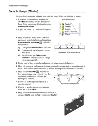 Trabajar con ensamblajes
13-10
Cortar la bisagra (2Cortes)
Ahora utilice los mismos métodos para crear los cortes de la otra mitad de la bisagra.
1 Retroceda el diseño hasta la operación
3Cortes arrastrando la barra de retroceso
hasta llegar justamente debajo del croquis
diseño para cortes.
2 Repita los Pasos 1 y 2 de la sección previa.
3 Haga clic en una de las líneas verticales
cercanas a la arista de la pieza, haga clic en
Equidistanciar entidades y efectúe
lo siguiente:
a) Configure la Equidistancia en 1 mm.
b) Equidistancie hacia la parte externa
de la pieza.
c) Asegúrese de que Seleccionar
cadena no esté seleccionado y haga
clic en Aceptar .
4 Repita para la línea vertical situada junto a la arista opuesta de la pieza.
5 Haga clic en una de las líneas verticales cercanas al centro de la pieza y equidistancie la
línea 1 mm hacia la parte central de la misma. Repita para la línea vertical restante.
6 Haga clic en Recortar . Recorte los
tres segmentos de cada extremo y los dos
segmentos en el centro, dejando dos
rectángulos cerrados.
7 Extruya el corte según se explica en la
sección anterior.
8 Cambie el nombre de esta operación de
corte por el de 2Cortes.
9 Haga clic con el botón secundario del ratón en el
croquis diseño para cortes y seleccione Ocultar.
Barra de retroceso
Segmentos en el croquis actual
Recorte estos segmentos
 