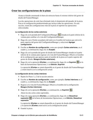 Capítulo 13 Técnicas avanzadas de diseño
Empezar a trabajar con la Edición para educación de SolidWorks 13-11
Crear las configuraciones de la pieza
Avance el diseño arrastrando la barra de retroceso hasta el extremo inferior del gestor de
diseño del FeatureManager.
Las dos operaciones de corte han eliminado todo el alojamiento del pasador de la pieza.
Ésta es la configuración predeterminada que incluye todas las operaciones. En esta
sección, creará dos configuraciones más de la pieza al suprimir las operaciones
seleccionadas.
La configuración de los cortes exteriores
1 Haga clic en la pestaña del ConfigurationManager situada en la parte inferior de la
ventana para cambiar a la vista del ConfigurationManager.
2 Haga clic con el botón secundario del ratón en el nombre de la pieza que está en la
parte superior del gestor del ConfigurationManager y seleccione Agregar
configuración.
3 Escriba un Nombre de configuración, como por ejemplo Cortes exteriores, en el
cuadro y, a continuación, haga clic en Aceptar.
4 Haga clic en la pestaña del gestor de diseño del FeatureManager situada en la parte
inferior de la ventana para regresar a la vista del FeatureManager. Observe el nombre
de la configuración que aparece junto al nombre de la pieza en la parte superior del
gestor de diseño: Bisagra (Cortes exteriores).
5 Haga clic en la operación 2Cortes y, a continuación, haga clic en Suprimir en la
barra de herramientas Operaciones, o en Edición, Suprimir.
La operación 2Cortes no estará disponible en el gestor de diseño del FeatureManager
y estará inactiva en la configuración actual.
La configuración de los cortes interiores
1 Repita los Pasos 1 y 2 de la sección anterior.
2 Escriba un Nombre de configuración, como, por ejemplo, Cortes interiores en el
cuadro y, a continuación, haga clic en Aceptar.
3 Regrese a la vista del FeatureManager. Observe el nombre de la configuración:
Bisagra (Cortes interiores).
4 Haga clic en la operación 3Cortes y, a continuación, en Suprimir .
Ahora los dos cortes están suprimidos.
5 Haga clic en la operación 2Cortes y, a continuación, haga clic en Desactivar
supresión en la barra de herramientas Operaciones, o en Edición, Desactivar
supresión.
La operación 3Cortes no estará disponible en el gestor de diseño del FeatureManager
y la operación 2Cortes estará activa en la configuración actual.
6 Guarde la pieza.
 