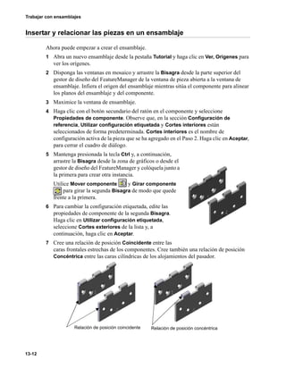 Trabajar con ensamblajes
13-12
Insertar y relacionar las piezas en un ensamblaje
Ahora puede empezar a crear el ensamblaje.
1 Abra un nuevo ensamblaje desde la pestaña Tutorial y haga clic en Ver, Orígenes para
ver los orígenes.
2 Disponga las ventanas en mosaico y arrastre la Bisagra desde la parte superior del
gestor de diseño del FeatureManager de la ventana de pieza abierta a la ventana de
ensamblaje. Infiera el origen del ensamblaje mientras sitúa el componente para alinear
los planos del ensamblaje y del componente.
3 Maximice la ventana de ensamblaje.
4 Haga clic con el botón secundario del ratón en el componente y seleccione
Propiedades de componente. Observe que, en la sección Configuración de
referencia, Utilizar configuración etiquetada y Cortes interiores están
seleccionados de forma predeterminada. Cortes interiores es el nombre de
configuración activa de la pieza que se ha agregado en el Paso 2. Haga clic en Aceptar,
para cerrar el cuadro de diálogo.
5 Mantenga presionada la tecla Ctrl y, a continuación,
arrastre la Bisagra desde la zona de gráficos o desde el
gestor de diseño del FeatureManager y colóquela junto a
la primera para crear otra instancia.
Utilice Mover componente y Girar componente
para girar la segunda Bisagra de modo que quede
frente a la primera.
6 Para cambiar la configuración etiquetada, edite las
propiedades de componente de la segunda Bisagra.
Haga clic en Utilizar configuración etiquetada,
seleccione Cortes exteriores de la lista y, a
continuación, haga clic en Aceptar.
7 Cree una relación de posición Coincidente entre las
caras frontales estrechas de los componentes. Cree también una relación de posición
Concéntrica entre las caras cilíndricas de los alojamientos del pasador.
Relación de posición coincidente Relación de posición concéntrica
 