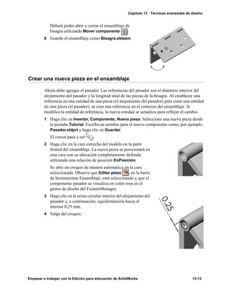 Capítulo 13 Técnicas avanzadas de diseño
Empezar a trabajar con la Edición para educación de SolidWorks 13-13
Deberá poder abrir y cerrar el ensamblaje de
bisagra utilizando Mover componente .
8 Guarde el ensamblaje como Bisagra.sldasm.
Crear una nueva pieza en el ensamblaje
Ahora debe agregar el pasador. Las referencias del pasador son el diámetro interior del
alojamiento del pasador y la longitud total de las piezas de la bisagra. Al establecer una
referencia en una entidad de una pieza (el alojamiento del pasador) para crear una entidad
en otra pieza (el pasador), se crea una referencia en el contexto del ensamblaje. Si
modifica la entidad de referencia, la nueva entidad se actualiza para reflejar el cambio.
1 Haga clic en Insertar, Componente, Nueva pieza. Seleccione una nueva pieza desde
la pestaña Tutorial. Escriba un nombre para el nuevo componente como, por ejemplo,
Pasador.sldprt y haga clic en Guardar.
El cursor pasa a ser .
2 Haga clic en la cara estrecha del modelo en la parte
frontal del ensamblaje. La nueva pieza se posicionará en
esta cara con su ubicación completamente definida
utilizando una relación de posición EnPosición.
Se abre un croquis de manera automática en la cara
seleccionada. Observe que Editar pieza , en la barra
de herramientas Ensamblaje, está seleccionado y que el
componente pasador se visualiza en color rosa en el
gestor de diseño del FeatureManager.
3 Haga clic en la arista circular interior del alojamiento del
pasador y, a continuación, equidistánciela hacia el
interior 0,25 mm.
4 Salga del croquis.
 