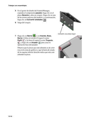 Trabajar con ensamblajes
13-14
5 En el gestor de diseño del FeatureManager,
expanda el componente pasador, haga clic en el
plano Derecho y abra un croquis. Haga clic en una
de las aristas mayores del modelo y, a continuación,
haga clic en Convertir entidades .
6 Salga del croquis.
7 Haga clic en Barrer , o en Insertar, Base,
Barrer. Utilice el círculo (Croquis1) como
Perfil y la línea (Croquis2) como Trayecto
y haga clic en Aceptar para crear la
operación base del pasador.
Observe que la pieza que está editando es de color
rosa en la zona de gráficos y que la barra de estado
de la esquina inferior derecha indica que aún está
editando la pieza.
Convertir una arista mayor
 