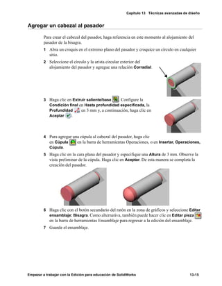 Capítulo 13 Técnicas avanzadas de diseño
Empezar a trabajar con la Edición para educación de SolidWorks 13-15
Agregar un cabezal al pasador
Para crear el cabezal del pasador, haga referencia en este momento al alojamiento del
pasador de la bisagra.
1 Abra un croquis en el extremo plano del pasador y croquice un círculo en cualquier
sitio.
2 Seleccione el círculo y la arista circular exterior del
alojamiento del pasador y agregue una relación Corradial.
3 Haga clic en Extruir saliente/base . Configure la
Condición final en Hasta profundidad especificada, la
Profundidad en 3 mm y, a continuación, haga clic en
Aceptar .
4 Para agregar una cúpula al cabezal del pasador, haga clic
en Cúpula en la barra de herramientas Operaciones, o en Insertar, Operaciones,
Cúpula.
5 Haga clic en la cara plana del pasador y especifique una Altura de 3 mm. Observe la
vista preliminar de la cúpula. Haga clic en Aceptar. De esta manera se completa la
creación del pasador.
6 Haga clic con el botón secundario del ratón en la zona de gráficos y seleccione Editar
ensamblaje: Bisagra. Como alternativa, también puede hacer clic en Editar pieza
en la barra de herramientas Ensamblaje para regresar a la edición del ensamblaje.
7 Guarde el ensamblaje.
 