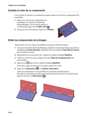 Trabajar con ensamblajes
13-16
Cambiar el color de un componente
Con el objeto de mejorar la visualización, puede cambiar el color de los componentes del
ensamblaje.
1 Haga clic en uno de los componentes del
ensamblaje, en el gestor de diseño del
FeatureManager o en la zona de gráficos y,
a continuación, haga clic en Editar color .
2 Escoja un color de la paleta y haga clic en Aceptar.
Editar los componentes de la bisagra
Ahora puede crear este mismo ensamblaje de bisagra en distintos tamaños.
1 En el gestor de diseño del FeatureManager, expanda el componente bisagra que utiliza la
configuración Cortes interiores. Haga doble clic en la operación Base-Extruir-Lámina
para visualizar sus cotas.
2 Haga doble clic en una de las cotas. Aparece el cuadro de diálogo Modificar.
3 Cambie el valor de la cota y asegúrese de que Todas las configuraciones esté
seleccionado.
4 Haga clic en para cerrar el cuadro de diálogo Modificar.
Si lo desea, repita los Pasos del 2 al 4 para cambiar otro valor.
5 Haga clic en Reconstruir o en Edición, Reconstruir.
Todos los componentes en el ensamblaje se actualizan automáticamente.
(Si aparece un mensaje que indica que el pasador presenta errores de reconstrucción,
haga clic de nuevo en Reconstruir .)
 