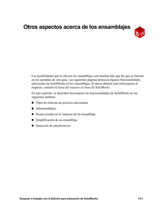 Empezar a trabajar con la Edición para educación de SolidWorks 14-1
14
Otros aspectos acerca de los ensamblajes
Las posibilidades que le ofrecen los ensamblajes son muchas más que las que se ilustran
en los ejemplos de esta guía. Las siguientes páginas destacan algunas funcionalidades
adicionales de SolidWorks en los ensamblajes. Si desea obtener más información al
respecto, consulte la Guía del usuario en línea de SolidWorks.
En este capítulo, se describen brevemente las funcionalidades de SolidWorks en los
siguientes ámbitos:
n Tipos de relación de posición adicionales
n Subensamblajes
n Piezas creadas en el contexto de un ensamblaje
n Simplificación de un ensamblaje
n Detección de interferencias
 