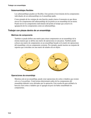 14-4
Trabajar con ensamblajes
Subensamblajes flexibles
Los subensamblajes pueden ser flexibles. Esto permite el movimiento de los componentes
individuales de un subensamblaje en el ensamblaje padre.
Como ejemplo de las ventajas de esta función, puede citarse el momento en que desea
mover los componentes del subensamblaje de un pistón en un ensamblaje de un motor.
Puede mover los componentes individuales del pistón al tiempo que conserva la
agrupación de los componentes como un subensamblaje.
Trabajar con piezas dentro de un ensamblaje
Matrices de componente
También se puede definir una matriz para situar componentes en un ensamblaje de la
misma manera que se define una matriz de operaciones en una pieza. También puede
colocar una matriz de componentes en un ensamblaje basado en la matriz de operaciones
del ensamblaje o de un componente existente. Por ejemplo, puede insertar un conjunto de
soportes que coincidan con una matriz de taladros de un objeto.
Operaciones de ensamblaje
Mientras está en un ensamblaje, puede crear operaciones de cortes o taladros que existen
sólo en el ensamblaje. Usted mismo determinará cuáles de los componentes del
ensamblaje deberán verse afectados por la operación. Esto resulta de gran utilidad a la
hora de crear cortes o taladros que se agregan después de haber ensamblado los
componentes.
 