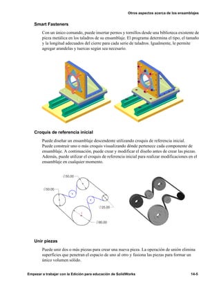 Otros aspectos acerca de los ensamblajes
Empezar a trabajar con la Edición para educación de SolidWorks 14-5
Smart Fasteners
Con un único comando, puede insertar pernos y tornillos desde una biblioteca existente de
pieza metálica en los taladros de su ensamblaje. El programa determina el tipo, el tamaño
y la longitud adecuados del cierre para cada serie de taladros. Igualmente, le permite
agregar arandelas y tuercas según sea necesario.
Croquis de referencia inicial
Puede diseñar un ensamblaje descendente utilizando croquis de referencia inicial.
Puede construir uno o más croquis visualizando dónde pertenece cada componente de
ensamblaje. A continuación, puede crear y modificar el diseño antes de crear las piezas.
Además, puede utilizar el croquis de referencia inicial para realizar modificaciones en el
ensamblaje en cualquier momento.
Unir piezas
Puede unir dos o más piezas para crear una nueva pieza. La operación de unión elimina
superficies que penetran el espacio de uno al otro y fusiona las piezas para formar un
único volumen sólido.
 