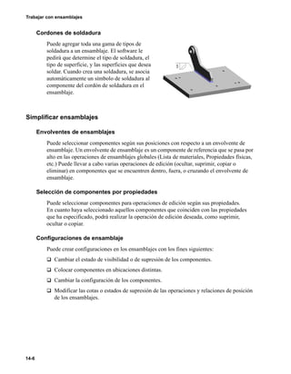 14-6
Trabajar con ensamblajes
Cordones de soldadura
Puede agregar toda una gama de tipos de
soldadura a un ensamblaje. El software le
pedirá que determine el tipo de soldadura, el
tipo de superficie, y las superficies que desea
soldar. Cuando crea una soldadura, se asocia
automáticamente un símbolo de soldadura al
componente del cordón de soldadura en el
ensamblaje.
Simplificar ensamblajes
Envolventes de ensamblajes
Puede seleccionar componentes según sus posiciones con respecto a un envolvente de
ensamblaje. Un envolvente de ensamblaje es un componente de referencia que se pasa por
alto en las operaciones de ensamblajes globales (Lista de materiales, Propiedades físicas,
etc.) Puede llevar a cabo varias operaciones de edición (ocultar, suprimir, copiar o
eliminar) en componentes que se encuentren dentro, fuera, o cruzando el envolvente de
ensamblaje.
Selección de componentes por propiedades
Puede seleccionar componentes para operaciones de edición según sus propiedades.
En cuanto haya seleccionado aquellos componentes que coinciden con las propiedades
que ha especificado, podrá realizar la operación de edición deseada, como suprimir,
ocultar o copiar.
Configuraciones de ensamblaje
Puede crear configuraciones en los ensamblajes con los fines siguientes:
q Cambiar el estado de visibilidad o de supresión de los componentes.
q Colocar componentes en ubicaciones distintas.
q Cambiar la configuración de los componentes.
q Modificar las cotas o estados de supresión de las operaciones y relaciones de posición
de los ensamblajes.
 