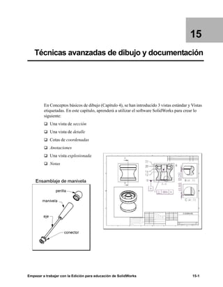 Empezar a trabajar con la Edición para educación de SolidWorks 15-1
15
Técnicas avanzadas de dibujo y documentación
En Conceptos básicos de dibujo (Capítulo 4), se han introducido 3 vistas estándar y Vistas
etiquetadas. En este capítulo, aprenderá a utilizar el software SolidWorks para crear lo
siguiente:
q Una vista de sección
q Una vista de detalle
q Cotas de coordenadas
q Anotaciones
q Una vista explosionada
q Notas
 