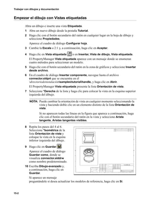 Trabajar con dibujos y documentación
15-2
Empezar el dibujo con Vistas etiquetadas
Abra un dibujo e inserte una vista Etiquetada.
1 Abra un nuevo dibujo desde la pestaña Tutorial.
2 Haga clic con el botón secundario del ratón en cualquier lugar en la hoja de dibujo y
seleccione Propiedades.
Aparece el cuadro de diálogo Configurar hoja.
3 Cambie la Escala a 2:1 y, a continuación, haga clic en Aceptar.
4 Haga clic en Vista etiquetada o en Insertar, Vista de dibujo, Vista etiquetada.
El PropertyManager Vista etiquetada aparece con un mensaje donde se enumeran
cuatro métodos para seleccionar un modelo.
5 Haga clic con el botón secundario del ratón en la zona de gráficos y seleccione Insertar
desde archivo.
6 En el cuadro de diálogo Insertar componente, navegue hasta el archivo
connector.sldprt que se encuentra en el
directoriodeinstalaciónsamplestutorialhandle, y haga clic en Abrir.
El PropertyManager Vista etiquetada presenta la lista Orientación de vista.
7 Seleccione *Derecha de la lista y haga clic para colocar la vista en la esquina superior
izquierda del dibujo.
8 Repita los pasos del 4 al 6.
Seleccione *Isométrica de la
lista Orientación de vista y
coloque la vista en la esquina
inferior izquierda del dibujo.
9 Haga clic en Guardar .
Aparece el cuadro de diálogo
Guardar como, donde se
visualiza connector.slddrw
como nombre predeterminado.
10 Escriba Dibujo-avanzado y,
a continuación, haga clic en
Guardar.
Si aparece un mensaje
preguntándole si desea actualizar los modelos de referencia, haga clic en Sí.
NOTA: Puede cambiar la orientación de vista en cualquier momento seleccionando la
vista y haciendo doble clic en un elemento distinto de la lista Orientación de
vista.
Si no aparecen todas las líneas en la figura que aparece a continuación, haga
clic con el botón secundario del ratón en la vista y seleccione Arista
tangente, Aristas tangentes visibles.
 
