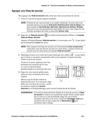 Capítulo 15 Técnicas avanzadas de dibujo y documentación
Empezar a trabajar con la Edición para educación de SolidWorks 15-3
Agregar una Vista de sección
Para agregar una Vista de sección debe cortar una vista con una línea de sección.
1 Active la vista de la esquina superior izquierda.
2 Haga clic en Vista de sección en la barra de herramientas Dibujo o en Insertar,
Vista de dibujo, Sección.
Aparece el PropertyManager Vista de sección y el cursor pasa a ser , lo que indica
que la herramienta Línea está activa.
3 Mantenga el cursor en el centro de la pieza hasta que éste cambie a , lo que indica
que el cursor se encuentra exactamente sobre el eje temporal. Croquice una línea
vertical a través de la pieza.
Al mover el cursor, aparecerá una vista
preliminar de la posición de la vista.
La vista se alinea de forma
predeterminada en la dirección del corte.
4 Haga clic en la zona de gráficos para
ubicar la vista a la derecha de la vista
original.
Observe que las flechas indican la
dirección del corte. Si es necesario, haga
doble clic en la línea de sección, o active
la casilla de verificación Invertir
dirección en el PropertyManager, para invertir la dirección de las flechas.
NOTA: El borde de una vista activada es un cuadro sombreado. Se activa una vista
automáticamente si la opción Activación dinámica de la vista de dibujo está
seleccionada en Herramientas, Opciones, Opciones de sistema, Dibujos.
Para activar una vista manualmente, haga doble clic en la vista o haga clic con
el botón secundario del ratón y seleccione Activar vista.
NOTA: Para croquizar una línea de sección con la herramienta Línea constructiva,
o bien para crear una lista de sección con varias líneas, croquice la línea de
sección antes de seleccionar el comando Vista de sección.
SUGERENCIA: Si invierte la dirección de las flechas de la línea de sección, la Vista
de sección se marca con un patrón de rayado. Dicho rayado indica
que la vista ya no está actualizada. Haga clic con el botón
secundario del ratón en la vista y seleccione Actualizar vista para
actualizar sólo la vista o haga clic en Reconstruir para
reconstruir todo el dibujo.
 
