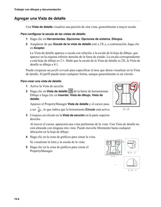 Trabajar con dibujos y documentación
15-4
Agregar una Vista de detalle
Una Vista de detalle visualiza una porción de otra vista, generalmente a mayor escala.
Para configurar la escala de las vistas de detalle:
1 Haga clic en Herramientas, Opciones, Opciones de sistema, Dibujos.
2 Asegúrese de que Escala de la vista de detalle esté a 2X y, a continuación, haga clic
en Aceptar.
La Vista de detalle aparece a escala con relación a la escala de la hoja de dibujo, que
aparece en la esquina inferior derecha de la línea de estado. La escala correspondiente
a esta hoja de dibujo es 2:1. Dado que la escala de la Vista de detalle es 2X, la Vista de
detalle se dibuja a 4:1.
Puede croquizar un perfil cerrado para especificar el área que desea visualizar en la Vista
de detalle. El perfil puede tener cualquier forma, aunque generalmente es un círculo.
Para crear una vista de detalle:
1 Active la Vista de sección.
2 Haga clic en Vista de detalle de la barra de herramientas
Dibujo o haga clic en Insertar, Vista de dibujo, Vista de
detalle.
Aparece el PropertyManager Vista de detalle y el cursor pasa
a ser , lo que indica que la herramienta Círculo está activa.
3 Croquice un círculo en la Vista de sección en la parte superior
derecha.
Al mover el cursor, aparecerá una vista preliminar de la vista. Una Vista de detalle no
está alineada con ninguna otra vista. Puede moverla libremente hasta cualquier
ubicación en la hoja de dibujo.
4 Haga clic en la zona de gráficos para situar la vista.
Se visualizan la letra y la escala de la vista.
5 Haga clic en la zona de gráficos para cerrar el
PropertyManager.
 