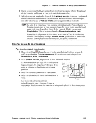 Capítulo 15 Técnicas avanzadas de dibujo y documentación
Empezar a trabajar con la Edición para educación de SolidWorks 15-5
6 Repita los pasos del 1 al 5, croquizando un círculo en la esquina inferior derecha del
eje del conector y ubicando la vista en la parte inferior derecha.
7 Seleccione uno de los círculos de perfil de la Vista de sección. Aumente y reduzca el
tamaño del círculo arrastrando la circunferencia. Arrastre el centro del círculo para
moverlo. Observe que la Vista de detalle cambia según modifica el círculo.
Insertar cotas de coordenadas
Para insertar cotas de coordenadas:
1 Haga clic en Cota , haga clic con el botón secundario del ratón en la zona de
gráficos y seleccione Cota de coordenada del menú contextual o haga clic en
Herramientas, Cota, Coordenada.
2 En la Vista de sección, haga clic en la línea horizontal inferior.
La primera línea en que haga clic se convierte en
la posición cero. Su etiqueta es 0. El resto de las
cotas se calculan en función de esta primera
posición.
3 Haga clic de nuevo para situar la coordenada.
4 Haga clic en el resto de líneas horizontales en la
vista.
Las líneas indicativas se quiebran
automáticamente para evitar que el texto se
superponga. Puede arrastrar las cotas hacia la izquierda y hacia la derecha en grupo.
NOTA: La letra de la etiqueta de vista aumenta automáticamente. Para configurar la
letra de etiqueta para la vista siguiente, haga clic con el botón secundario del
ratón en la zona de gráficos (fuera de las vistas de dibujo) y seleccione
Propiedades. Edite el texto en el cuadro Siguiente etiqueta de vista.
Para editar la etiqueta de la vista actual, seleccione la Vista de detalle o su
círculo. En el PropertyManager Vista de detalle, puede editar el texto de la
etiqueta y otras propiedades de la etiqueta, del perfil y de la vista.
 