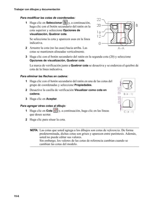 Trabajar con dibujos y documentación
15-6
Para modificar las cotas de coordenadas:
1 Haga clic en Seleccionar y, a continuación,
haga clic con el botón secundario del ratón en la
cota superior y seleccione Opciones de
visualización, Quebrar cota.
Se selecciona la cota y aparecen asas en la línea
indicativa.
2 Arrastre la cota (no las asas) hacia arriba. Las
cotas se mantienen alineadas verticalmente.
3 Haga clic con el botón secundario del ratón en la segunda cota (20) y seleccione
Opciones de visualización, Quebrar cota.
La marca de verificación junto a Quebrar cota se desactiva y se endereza el quiebre de
cota de la línea indicativa.
Para eliminar las flechas en cadena:
1 Haga clic con el botón secundario del ratón en una de las cotas del
grupo de coordenadas y seleccione Propiedades.
2 Desactive la casilla de verificación Visualizar como cota en
cadena.
3 Haga clic en Aceptar.
Para agregar otras cotas al dibujo:
1 Haga clic en Cota y, a continuación, haga clic en las líneas
que desee acotar.
2 Haga clic para situar la cota.
NOTA: Las cotas que usted agrega a los dibujos son cotas de referencia. De forma
predeterminada, dichas cotas son grises y aparecen entre paréntesis. Además,
usted no puede editar sus valores.
Sin embargo, los valores de las cotas de referencia cambian cuando se
cambian las cotas del modelo.
 