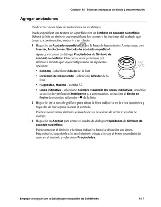 Capítulo 15 Técnicas avanzadas de dibujo y documentación
Empezar a trabajar con la Edición para educación de SolidWorks 15-7
Agregar anotaciones
Puede crear varios tipos de anotaciones en los dibujos.
Puede especificar una textura de superficie con un Símbolo de acabado superficial.
Deberá definir un símbolo que especifique los valores y las opciones del acabado que
desee y, a continuación, asociarlo a un objeto.
1 Haga clic en Acabado superficial en la barra de herramientas Anotaciones, o en
Insertar, Anotaciones, Símbolo de acabado superficial.
Aparece el cuadro de diálogo Propiedades de Símbolo de
acabado superficial. Observe la vista preliminar del
símbolo a medida que vaya configurando las siguientes
opciones:
• Símbolo - seleccione Básico de la lista
• Dirección de mecanizado - seleccione Circular de la
lista
• Rugosidad, Máxima - escriba 32
• Línea indicativa - seleccione Siempre visualizar las líneas indicativas, desactive
la casilla de verificación Inteligente y, a continuación, seleccione el Estilo de
flecha de redondeo rellenado de la lista.
2 Haga clic en la zona de gráficos para situar la línea indicativa en la vista isométrica y
haga clic de nuevo para colocar el símbolo.
Puede colocar tantos símbolos como desee sin necesidad de cerrar el cuadro de
diálogo.
3 Haga clic en Aceptar para cerrar el cuadro de diálogo Propiedades de Símbolo de
acabado superficial.
Puede arrastrar el símbolo y la línea indicativa hasta la ubicación que desee.
Para editarlo, haga doble clic en el símbolo o haga clic con el botón secundario del
ratón en el símbolo y seleccione Propiedades.
 