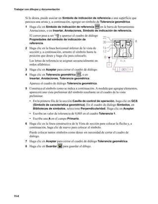 Trabajar con dibujos y documentación
15-8
Si lo desea, puede asociar un Símbolo de indicación de referencia a una superficie que
parezca una arista y, a continuación, agregar un símbolo de Tolerancia geométrica.
1 Haga clic en Símbolo de indicación de referencia en la barra de herramientas
Anotaciones, o en Insertar, Anotaciones, Símbolo de indicación de referencia.
El cursor pasa a ser y aparece el cuadro de diálogo
Propiedades del símbolo de indicación de
referencia.
2 Haga clic en la línea horizontal inferior de la vista de
sección y, a continuación, arrastre el símbolo hasta la
posición que desee y haga clic para colocarlo.
Las letras de referencia se asignan secuencialmente en
orden alfabético.
3 Haga clic en Aceptar para cerrar el cuadro de diálogo.
4 Haga clic en Tolerancia geométrica , o en
Insertar, Anotaciones, Tolerancia geométrica.
Aparece el cuadro de diálogo Tolerancia geométrica.
5 Construya el símbolo como se indica a continuación. A medida que agregue elementos,
aparecerá una vista preliminar del símbolo resultante en el cuadro de la vista
preliminar.
• En la primera fila de la sección Casilla de control de operación, haga clic en GCS
(Símbolo de característica geométrica). En el cuadro de diálogo Símbolos, en
Bibliotecas de símbolos, seleccione Perpendicularidad. Haga clic en Aceptar.
• Escriba un valor de tolerancia de 0,005 en el cuadro Tolerancia 1.
• Escriba una A en el campo Primario.
6 Haga clic en la línea constructiva de la Vista de sección para colocar la flecha y, a
continuación, haga clic de nuevo para colocar el símbolo.
Puede colocar tantos símbolos como desee sin necesidad de cerrar el cuadro de
diálogo.
7 Haga clic en Aceptar para cerrar el cuadro de diálogo Tolerancia geométrica.
8 Haga clic en Guardar para guardar el dibujo.
 