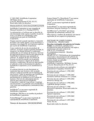 © 1995-2002, SolidWorks Corporation
300 Baker Avenue
Concord, Massachusetts 01742, EE.UU.
Reservados todos los derechos.
SolidWorks Corporation es una compañía de
Dassault Systemes S.A. (Nasdaq:DASTY).
La información y el software que se describe en
este documento están sujetos a cambio sin previo
aviso y no deben ser considerados como
compromisos por parte de SolidWorks
Corporation.
Ningún material se puede reproducir o transmitir
de modo o por medio alguno, ya sea electrónico o
mecánico, con ningún fin, sin el permiso explícito
por escrito de SolidWorks Corporation.
Como condición de uso de este producto de
software, el usuario acepta la garantía limitada, la
renuncia y los demás términos y condiciones
establecidos en el Contrato de licencia y Servicio
de subscripción para la Edición para educación de
SolidWorks Corporation que acompaña al
software. Si, después de leer el Contrato de
licencia, no está de acuerdo con la garantía
limitada, la renuncia o alguno de los demás
términos y condiciones, devuelva lo antes posible
el software y toda su documentación adjunta a
SolidWorks Corporation y se le reembolsará su
dinero.
El software descrito en este documento se
suministra bajo una licencia y sólo se puede
utilizar o copiar de acuerdo con los términos de
esta licencia. Todas las garantías que SolidWorks
Corporation ofrece para el software y la
documentación se establecen en el Contrato de
licencia y Servicio de subscripción para la
Edición para educación de SolidWorks
Corporation y nada de lo que afirme o implique
este documento o su contenido será considerado o
visto como una modificación o enmienda de tales
garantías.
SolidWorks® es una marca registrada de
SolidWorks Corporation.
SolidWorks 2001Plus es un nombre de producto
de SolidWorks Corporation.
FeatureManager®
es una marca registrada de
copropiedad de SolidWorks Corporation.
Feature Palette™ y PhotoWorks™ son marcas
registradas de SolidWorks Corporation.
ACIS®
es una marca registrada de Spatial
Corporation.
FeatureWorks®
es una marca registrada de
Geometric Software Solutions Co. Limited.
GLOBEtrotter®
y FLEXlm®
son marcas
registradas de Globetrotter Software, Inc.
Otras marcas y nombres de productos son marcas
registradas de sus respectivos propietarios.
SOFTWARE DE COMPUTADORA
COMERCIAL - PROPIETARIO
Derechos restringidos del gobierno de Estados
Unidos. La utilización, reproducción o
divulgación por parte del gobierno está sujeta a
restricciones, tal como se prevé en
FAR 52.227-19 (Software
de computadora comercial – Derechos
restringidos),
DFARS 252.227-7202(Software de computadoras
comerciales y documentación del software de
computadoras comerciales) y en el contrato de
licencia, donde sea aplicable.
Contratista/Fabricante:
SolidWorks Corporation, 300 Baker Avenue,
Concord, Massachusetts 01742, EE.UU.
Porciones de este software son copyright y
propiedad de Unigraphics Solutions Inc.
Porciones de este software © 1990-2002
D-Cubed Limited.
Porciones de este software © 1998-2002
Geometric Software Solutions Co. Limited.
Porciones de este software © 1999-2002
Immersive Design, Inc.
Porciones de este software © 1990-2002
LightWork Design Limited.
Porciones de este software © 1996
Microsoft Corporation. Reservados todos los
derechos.
Porciones de este software © 1995-2002
Spatial Corporation
Porciones de este software © 1999-2002
Viewpoint Corporation
Porciones de este software © 1997-2002
Virtue 3D, Inc.
Reservados todos los derechos.
Patentes de EE.UU. 5,815,154, 6,219,049, 6,219,055
Número de documento: SWGSEDESP0402
 