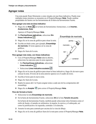 Trabajar con dibujos y documentación
15-10
Agregar notas
Una nota puede flotar libremente o estar situada con una línea indicativa. Puede crear
múltiples notas mientras se encuentre en el PropertyManager Nota. Puede cambiar
propiedades de fuente con las herramientas de la barra de herramientas Fuente.
Para agregar una nota sin línea indicativa:
1 Haga clic en Nota en la barra de herramientas Anotaciones, o en Insertar,
Anotaciones, Nota.
Aparece el PropertyManager Nota.
2 En Flechas/líneas indicativas, seleccione Sin
líneas indicativas .
3 Haga clic en la zona de gráficos para situar la nota.
4 Escriba un título como, por ejemplo, Ensamblaje
de manivela. El texto aparece en la zona de
gráficos.
5 Haga clic fuera de la nota.
Para agregar más notas, con líneas indicativas:
1 Con el PropertyManager Nota todavía abierto,
seleccione las opciones para la nota siguiente.
• En Flechas/líneas indicativas, seleccione
Línea indicativa .
• Seleccione Línea indicativa acodada .
2 Haga clic en la zona de gráficos para situar la línea indicativa y haga clic de nuevo para
colocar la nota. El texto de la nota anterior aparece en el cuadro de texto.
3 Escriba el texto para la nueva nota.
4 Haga clic fuera de la nota.
5 Repita los pasos del 2 al 4 para asignar notas a cada uno de los componentes del
ensamblaje.
6 Haga clic en Aceptar para cerrar el PropertyManager Nota.
Para dar formato al texto:
1 Seleccione la nota Ensamblaje de manivela.
2 En la barra de herramientas Fuente, seleccione 36 de la lista Tamaño de punto.
En la barra de herramientas Fuente, también puede seleccionar otros formatos como el
estilo de fuente, el tamaño en milímetros, la negrita, la cursiva y el subrayado, así
como la justificación a la izquierda, centrada o a la derecha.
3 Arrastre la nota para centrarla por encima de la vista de dibujo.
4 Haga clic en la zona de gráficos fuera de la nota para cerrar el PropertyManager Nota.
 