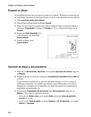 Trabajar con dibujos y documentación
16-2
Empezar un dibujo
El ensamblaje de junta universal que ha creado en el capítulo “Relaciones de posición en
un ensamblaje” constituye la base para trabajar con la Lista de materiales de este capítulo.
1 Abra universal_jointu-joint.sldasm.
2 Abra un nuevo dibujo desde la pestaña Tutorial.
3 Haga clic con el botón secundario del ratón en cualquier lugar en la hoja de dibujo y
seleccione Propiedades. Configure la Escala en 1:2 y, a continuación, haga clic en
Aceptar.
4 Inserte una Vista etiquetada de la
vista isométrica del ensamblaje
U-joint.sldasm.
5 Guarde el dibujo como
U-joint.slddrw.
Opciones de dibujo y documentación
1 Haga clic en Herramientas, Opciones. En la pestaña Opciones de sistema, haga clic
en Dibujos.
2 Asegúrese de que la casilla de verificación Actualización automática de la LDM esté
activada.
Si esta casilla de verificación no está activada, debe eliminar y volver a insertar la
LDM para actualizarla. Los cambios que afectan a una LDM pueden ser la adición,
eliminación o reemplazo de componentes, el cambio de nombres de componentes o
propiedades personalizadas, etc.
3 En la pestaña Propiedades de documento, bajo Documentación, haga clic en
Globos y seleccione las siguientes opciones.
• En la sección Globo único, en el cuadro Estilo, seleccione Línea de partición
circular de la lista.
• En la sección Texto de globo, el cuadro Superior es N° de elemento, y el cuadro
Inferior es Cantidad.
 