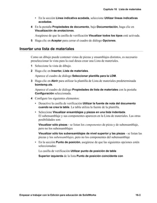 Capítulo 16 Lista de materiales
Empezar a trabajar con la Edición para educación de SolidWorks 16-3
• En la sección Línea indicativa acodada, seleccione Utilizar líneas indicativas
acodadas.
4 En la pestaña Propiedades de documento, bajo Documentación, haga clic en
Visualización de anotaciones.
Asegúrese de que la casilla de verificación Visualizar todos los tipos esté activada.
5 Haga clic en Aceptar para cerrar el cuadro de diálogo Opciones.
Insertar una lista de materiales
Como un dibujo puede contener vistas de piezas y ensamblajes distintos, es necesario
preseleccionar la vista para la cual desea crear una Lista de materiales.
1 Seleccione la vista de dibujo.
2 Haga clic en Insertar, Lista de materiales.
Aparece el cuadro de diálogo Seleccionar plantilla para la LDM.
3 Haga clic en Abrir para utilizar la plantilla de Lista de materiales predeterminada
bomtemp.xls.
Aparece el cuadro de diálogo Propiedades de lista de materiales con la pestaña
Configuración seleccionada.
4 Configure los siguientes elementos:
• Desactive la casilla de verificación Utilizar la fuente de nota del documento
cuando se crea la tabla. La tabla utiliza la fuente de la plantilla.
• Seleccione Visualizar ensamblajes y piezas en una lista indentada.
El subensamblaje y sus componentes aparecen en la Lista de materiales. Las otras
posibilidades son:
Visualizar sólo piezas - se listan los componentes de pieza y de subensamblaje,
pero no los subensamblajes
Visualizar sólo los subensamblajes de nivel superior y las piezas - se listan las
piezas y los subensamblajes, pero no los componentes del subensamblaje
• En la sección Punto de posición, asegúrese de que las siguientes opciones estén
seleccionadas:
La casilla de verificación Utilizar punto de posición de tabla
Superior izquierda de la lista Punto de posición coincidente con
 