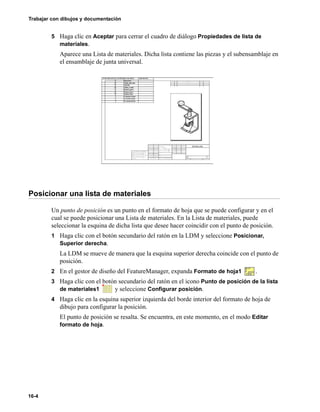 Trabajar con dibujos y documentación
16-4
5 Haga clic en Aceptar para cerrar el cuadro de diálogo Propiedades de lista de
materiales.
Aparece una Lista de materiales. Dicha lista contiene las piezas y el subensamblaje en
el ensamblaje de junta universal.
Posicionar una lista de materiales
Un punto de posición es un punto en el formato de hoja que se puede configurar y en el
cual se puede posicionar una Lista de materiales. En la Lista de materiales, puede
seleccionar la esquina de dicha lista que desee hacer coincidir con el punto de posición.
1 Haga clic con el botón secundario del ratón en la LDM y seleccione Posicionar,
Superior derecha.
La LDM se mueve de manera que la esquina superior derecha coincide con el punto de
posición.
2 En el gestor de diseño del FeatureManager, expanda Formato de hoja1 .
3 Haga clic con el botón secundario del ratón en el icono Punto de posición de la lista
de materiales1 y seleccione Configurar posición.
4 Haga clic en la esquina superior izquierda del borde interior del formato de hoja de
dibujo para configurar la posición.
El punto de posición se resalta. Se encuentra, en este momento, en el modo Editar
formato de hoja.
 