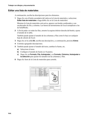 Trabajar con dibujos y documentación
16-6
Editar una lista de materiales
A continuación, escriba las descripciones para los elementos.
1 Haga clic con el botón secundario del ratón en la Lista de materiales y seleccione
Editar lista de materiales o haga doble clic en la Lista de materiales.
Mientras la Lista de materiales está activa, aparece con bordes sombreados y con
encabezados de fila y columna. Las barras de herramientas de Excel reemplazan a las
de SolidWorks.
2 A fin de poder ver todas las filas, arrastre la esquina inferior derecha del borde y ajuste
el tamaño de la tabla.
También puede ajustar el tamaño de las columnas y filas como lo hace en cualquier
hoja de cálculo de Excel.
3 Haga clic en la celda D2, escriba una descripción y, a continuación, presione Entrar.
4 Continúe agregando descripciones.
5 También puede ajustar el tamaño del texto, cambiar la fuente, etc.
a) Seleccione el texto.
b) Configure el tamaño de fuente en 16 puntos.
c) Haga clic en Formato, Fila, Autoajustar y en Formato, Columna, Autoajustar a
la selección para ajustar los tamaños de las columnas y filas.
6 Haga clic fuera de la Lista de materiales para cerrarla.
 