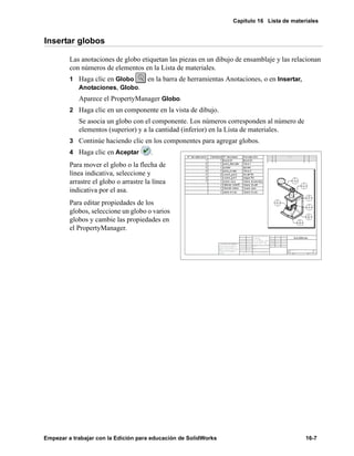 Capítulo 16 Lista de materiales
Empezar a trabajar con la Edición para educación de SolidWorks 16-7
Insertar globos
Las anotaciones de globo etiquetan las piezas en un dibujo de ensamblaje y las relacionan
con números de elementos en la Lista de materiales.
1 Haga clic en Globo en la barra de herramientas Anotaciones, o en Insertar,
Anotaciones, Globo.
Aparece el PropertyManager Globo.
2 Haga clic en un componente en la vista de dibujo.
Se asocia un globo con el componente. Los números corresponden al número de
elementos (superior) y a la cantidad (inferior) en la Lista de materiales.
3 Continúe haciendo clic en los componentes para agregar globos.
4 Haga clic en Aceptar .
Para mover el globo o la flecha de
línea indicativa, seleccione y
arrastre el globo o arrastre la línea
indicativa por el asa.
Para editar propiedades de los
globos, seleccione un globo o varios
globos y cambie las propiedades en
el PropertyManager.
 