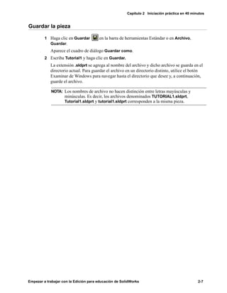 Capítulo 2 Iniciación práctica en 40 minutos
Empezar a trabajar con la Edición para educación de SolidWorks 2-7
Guardar la pieza
1 Haga clic en Guardar en la barra de herramientas Estándar o en Archivo,
Guardar.
Aparece el cuadro de diálogo Guardar como.
2 Escriba Tutorial1 y haga clic en Guardar.
La extensión .sldprt se agrega al nombre del archivo y dicho archivo se guarda en el
directorio actual. Para guardar el archivo en un directorio distinto, utilice el botón
Examinar de Windows para navegar hasta el directorio que desee y, a continuación,
guarde el archivo.
NOTA: Los nombres de archivo no hacen distinción entre letras mayúsculas y
minúsculas. Es decir, los archivos denominados TUTORIAL1.sldprt,
Tutorial1.sldprt y tutorial1.sldprt corresponden a la misma pieza.
 