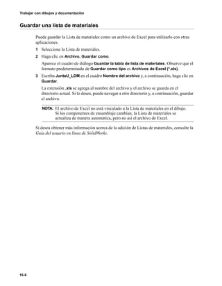Trabajar con dibujos y documentación
16-8
Guardar una lista de materiales
Puede guardar la Lista de materiales como un archivo de Excel para utilizarlo con otras
aplicaciones.
1 Seleccione la Lista de materiales.
2 Haga clic en Archivo, Guardar como.
Aparece el cuadro de diálogo Guardar la tabla de lista de materiales. Observe que el
formato predeterminado de Guardar como tipo es Archivos de Excel (*.xls).
3 Escriba JuntaU_LDM en el cuadro Nombre del archivo y, a continuación, haga clic en
Guardar.
La extensión .xls se agrega al nombre del archivo y el archivo se guarda en el
directorio actual. Si lo desea, puede navegar a otro directorio y, a continuación, guardar
el archivo.
Si desea obtener más información acerca de la adición de Listas de materiales, consulte la
Guía del usuario en línea de SolidWorks.
NOTA: El archivo de Excel no está vinculado a la Lista de materiales en el dibujo.
Si los componentes de ensamblaje cambian, la Lista de materiales se
actualiza de manera automática, pero no así el archivo de Excel.
 
