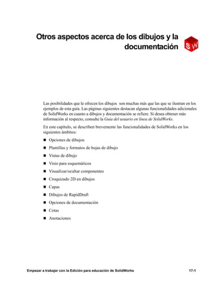 Empezar a trabajar con la Edición para educación de SolidWorks 17-1
17
Otros aspectos acerca de los dibujos y la
documentación
Las posibilidades que le ofrecen los dibujos son muchas más que las que se ilustran en los
ejemplos de esta guía. Las páginas siguientes destacan algunas funcionalidades adicionales
de SolidWorks en cuanto a dibujos y documentación se refiere. Si desea obtener más
información al respecto, consulte la Guía del usuario en línea de SolidWorks.
En este capítulo, se describen brevemente las funcionalidades de SolidWorks en los
siguientes ámbitos:
n Opciones de dibujos
n Plantillas y formatos de hojas de dibujo
n Vistas de dibujo
n Visio para esquemáticos
n Visualizar/ocultar componentes
n Croquizado 2D en dibujos
n Capas
n Dibujos de RapidDraft
n Opciones de documentación
n Cotas
n Anotaciones
 
