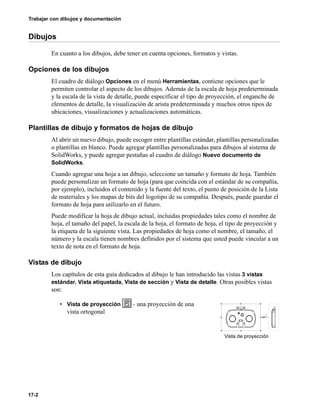 17-2
Trabajar con dibujos y documentación
Dibujos
En cuanto a los dibujos, debe tener en cuenta opciones, formatos y vistas.
Opciones de los dibujos
El cuadro de diálogo Opciones en el menú Herramientas, contiene opciones que le
permiten controlar el aspecto de los dibujos. Además de la escala de hoja predeterminada
y la escala de la vista de detalle, puede especificar el tipo de proyección, el enganche de
elementos de detalle, la visualización de arista predeterminada y muchos otros tipos de
ubicaciones, visualizaciones y actualizaciones automáticas.
Plantillas de dibujo y formatos de hojas de dibujo
Al abrir un nuevo dibujo, puede escoger entre plantillas estándar, plantillas personalizadas
o plantillas en blanco. Puede agregar plantillas personalizadas para dibujos al sistema de
SolidWorks, y puede agregar pestañas al cuadro de diálogo Nuevo documento de
SolidWorks.
Cuando agregue una hoja a un dibujo, seleccione un tamaño y formato de hoja. También
puede personalizar un formato de hoja (para que coincida con el estándar de su compañía,
por ejemplo), incluidos el contenido y la fuente del texto, el punto de posición de la Lista
de materiales y los mapas de bits del logotipo de su compañía. Después, puede guardar el
formato de hoja para utilizarlo en el futuro.
Puede modificar la hoja de dibujo actual, incluidas propiedades tales como el nombre de
hoja, el tamaño del papel, la escala de la hoja, el formato de hoja, el tipo de proyección y
la etiqueta de la siguiente vista. Las propiedades de hoja como el nombre, el tamaño, el
número y la escala tienen nombres definidos por el sistema que usted puede vincular a un
texto de nota en el formato de hoja.
Vistas de dibujo
Los capítulos de esta guía dedicados al dibujo le han introducido las vistas 3 vistas
estándar, Vista etiquetada, Vista de sección y Vista de detalle. Otras posibles vistas
son:
• Vista de proyección - una proyección de una
vista ortogonal
Vista de proyección
 
