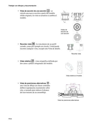 17-4
Trabajar con dibujos y documentación
• Vista de sección de una sección - se
calcula una nueva sección a partir del modelo
sólido original y la vista se actualiza si cambia el
modelo.
• Recortar vista - la vista dentro de un perfil
cerrado, como por ejemplo un círculo. Usted puede
recortar cualquier vista, excepto una Vista de detalle.
• Vista relativa - vista ortográfica definida por
dos caras o planos ortogonales del modelo
• Vista de posiciones alternativas -
una vista de dibujo (en líneas centradas
dobles) superpuesta exactamente sobre
otra, a menudo para indicar el alcance
del movimiento de un ensamblaje.
Vistas de
sección de
una sección
Recortar vista
Vista relativa al modelo
Vista de posiciones alternativas
 