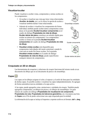 17-6
Trabajar con dibujos y documentación
Visualizar/ocultar
Puede visualizar u ocultar vistas, componentes y aristas ocultas en
los componentes.
• Al ocultar o visualizar una vista que tiene vistas relacionadas
(Auxiliar, de detalle, etc.), se le ofrece la opción de ocultar o
visualizar también dichas vistas relacionadas.
• Además de ocultar o visualizar los componentes de forma
individual, también puede ocultar tantos componentes como
desee en la pestaña Ocultar/visualizar componentes en el
cuadro de diálogo Propiedades de vista de dibujo.
Ocultar detrás del plano constituye un método rápido para
ocultar un número de componentes. Los componentes
ocultos se listan en la pestaña Ocultar/visualizar
componentes del cuadro de diálogo Propiedades de vista
de dibujo.
• Visualizar aristas ocultas está disponible para
componentes individuales del menú contextual, cuando la
vista está en modo Sin líneas ocultas. En la pestaña
Visualizar aristas ocultas en el cuadro de diálogo
Propiedades de vista de dibujo, puede especificarse
cualquier número de componentes.
Croquizado en 2D en dibujos
Las herramientas de croquizar y relaciones de croquis funcionan del mismo modo en un
documento de dibujo que en un documento de pieza o de ensamblaje.
Capas
Las capas en los dibujos asignan el color, el espesor y el estilo de línea para las entidades
de dichas capas. Es posible ocultar o visualizar las capas independientemente. Se agregan
de forma automática nuevas entidades a la capa activa.
A las capas, puede agregarles cotas, anotaciones y entidades de croquis. También puede
agregarles componentes, en dibujos de piezas y en dibujos de ensamblajes. Un gran
número de cuadros de diálogo (Propiedades de visualización de componente,
Propiedades de nota, Propiedades de tolerancia geométrica, etc.) incorpora una lista
de Capas con el fin de poder seleccionar una capa etiquetada para la entidad.
La información de la capa se incluye al importar o exportar archivos en formato .dxf o .dwg.
Ensamblaje completo
Ocultar componente
Ocultar detrás del plano
 
