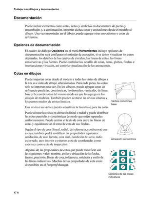 17-8
Trabajar con dibujos y documentación
Documentación
Puede incluir elementos como cotas, notas y símbolos en documentos de piezas y
ensamblajes y, a continuación, importar dichas cotas y anotaciones desde el modelo al
dibujo. Una vez importadas en el dibujo, puede agregar otras anotaciones y cotas de
referencia.
Opciones de documentación
El cuadro de diálogo Opciones en el menú Herramientas incluye opciones de
documentación para configurar el estándar de acotación, si se deben visualizar los ceros
decimales, los detalles de los centros de círculos, las líneas de cotas, las líneas
constructivas y las fuentes. Puede controlar los detalles de cotas, notas, globos, flechas e
intersecciones virtuales, así como la visualización de las anotaciones.
Cotas en dibujos
Puede importar cotas desde el modelo a todas las vistas de dibujo a
la vez o a vistas de dibujo seleccionadas. Para cada pieza, las cotas
sólo se importan una vez. En los dibujos, puede agregar cotas de
referencia paralelas, concéntricas, horizontales, verticales, de línea
base y de coordenadas del mismo modo en que las agrega en los
croquis de modelos. También pueden acotarse las aristas siluetas y
los puntos medios de aristas lineales.
Una arista o un vértice pueden constituir la línea base para las cotas.
Puede alinear las cotas en dirección lineal o radial y puede distribuir
las cotas paralelas y concéntricas de modo que estén separadas
uniformemente. Puede centrar el texto de cota entre las líneas de
cotas y equidistanciar el texto de cota de sus flechas.
Según el tipo de cota (lineal, radial, de referencia, conductora) que
escoja, también podrá modificar las propiedades siguientes:
conducida, de sólo lectura, cota dual, condición del arco, radio
escorzado, arco interior o exterior, cota de coordenadas como
cadena y como cota de inspección.
Algunas de las propiedades de cotas que puede modificar son
las siguientes: valor, nombre, estilo y ubicación de la flecha,
fuente, precisión, líneas de cota, tolerancia, unidades y estilo de
las líneas indicativas. Muchas de las propiedades de cota están
disponibles en el PropertyManager.
Vértice como línea
base
Alineación concéntrica
Opciones de las líneas
indicativas
 