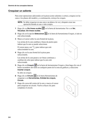 Dominio de los conceptos básicos
2-8
Croquizar un saliente
Para crear operaciones adicionales en la pieza (como salientes o cortes), croquice en las
caras o los planos del modelo y, a continuación, extruya los croquis.
1 Haga clic en Sin líneas ocultas en la barra de herramientas Ver o en Ver,
Visualizar, Sin líneas ocultas.
2 Haga clic en la opción Seleccionar en la barra de herramientas Croquis, si aún no
está seleccionada.
3 Mueva el cursor sobre la cara frontal de la pieza.
Las aristas de la cara cambian a líneas de puntos para
indicar que la cara se puede seleccionar.
El cursor pasa a ser para indicar que está
seleccionando la cara.
4 Haga clic en la cara frontal de la pieza para
seleccionarla.
Las aristas de la cara pasan a ser líneas continuas y
cambian de color para indicar que la cara está
seleccionada.
5 Haga clic en Croquis en la barra de herramientas Croquis o bien haga clic con el
botón secundario del ratón en cualquier punto de la zona de gráficos y seleccione
Insertar croquis.
Se abre un croquis.
6 Haga clic en Círculo en la barra Herramientas de
croquizar o en Herramientas, Entidad de croquis,
Círculo.
7 Haga clic cerca del centro de la cara y mueva el cursor
para croquizar un círculo. Vuelva a hacer clic para
completar el círculo.
NOTA: Se debe croquizar en una cara o un plano a la vez y después crear una
operación basada en uno o más croquis.
 