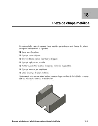 Empezar a trabajar con la Edición para educación de SolidWorks 18-1
18
Pieza de chapa metálica
En este capítulo, creará la pieza de chapa metálica que se ilustra aquí. Dentro del mismo
se explica cómo realizar lo siguiente:
q Crear una chapa base
q Agregar caras a inglete
q Simetría de una pieza y crear nuevos pliegues
q Agregar y plegar una pestaña
q Doblar y desdoblar un único pliegue así como una pieza entera
q Agregar un corte por un pliegue
q Crear un dibujo de chapa metálica
Si desea más información sobre las funciones de chapa metálica de SolidWorks, consulte
la Guía del usuario en línea de SolidWorks.
 