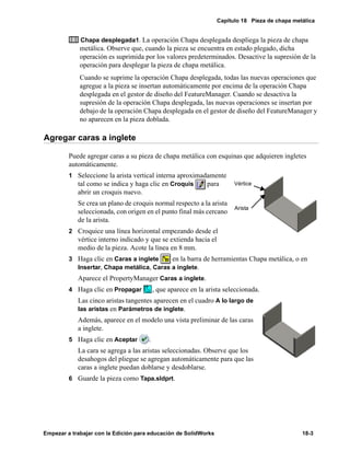 Capítulo 18 Pieza de chapa metálica
Empezar a trabajar con la Edición para educación de SolidWorks 18-3
Chapa desplegada1. La operación Chapa desplegada despliega la pieza de chapa
metálica. Observe que, cuando la pieza se encuentra en estado plegado, dicha
operación es suprimida por los valores predeterminados. Desactive la supresión de la
operación para desplegar la pieza de chapa metálica.
Cuando se suprime la operación Chapa desplegada, todas las nuevas operaciones que
agregue a la pieza se insertan automáticamente por encima de la operación Chapa
desplegada en el gestor de diseño del FeatureManager. Cuando se desactiva la
supresión de la operación Chapa desplegada, las nuevas operaciones se insertan por
debajo de la operación Chapa desplegada en el gestor de diseño del FeatureManager y
no aparecen en la pieza doblada.
Agregar caras a inglete
Puede agregar caras a su pieza de chapa metálica con esquinas que adquieren ingletes
automáticamente.
1 Seleccione la arista vertical interna aproximadamente
tal como se indica y haga clic en Croquis para
abrir un croquis nuevo.
Se crea un plano de croquis normal respecto a la arista
seleccionada, con origen en el punto final más cercano
de la arista.
2 Croquice una línea horizontal empezando desde el
vértice interno indicado y que se extienda hacia el
medio de la pieza. Acote la línea en 8 mm.
3 Haga clic en Caras a inglete en la barra de herramientas Chapa metálica, o en
Insertar, Chapa metálica, Caras a inglete.
Aparece el PropertyManager Caras a inglete.
4 Haga clic en Propagar , que aparece en la arista seleccionada.
Las cinco aristas tangentes aparecen en el cuadro A lo largo de
las aristas en Parámetros de inglete.
Además, aparece en el modelo una vista preliminar de las caras
a inglete.
5 Haga clic en Aceptar .
La cara se agrega a las aristas seleccionadas. Observe que los
desahogos del pliegue se agregan automáticamente para que las
caras a inglete puedan doblarse y desdoblarse.
6 Guarde la pieza como Tapa.sldprt.
Arista
Vértice
 