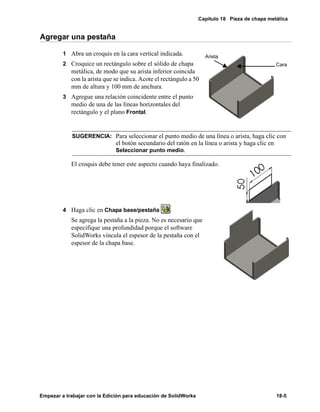 Capítulo 18 Pieza de chapa metálica
Empezar a trabajar con la Edición para educación de SolidWorks 18-5
Agregar una pestaña
1 Abra un croquis en la cara vertical indicada.
2 Croquice un rectángulo sobre el sólido de chapa
metálica, de modo que su arista inferior coincida
con la arista que se indica. Acote el rectángulo a 50
mm de altura y 100 mm de anchura.
3 Agregue una relación coincidente entre el punto
medio de una de las líneas horizontales del
rectángulo y el plano Frontal.
El croquis debe tener este aspecto cuando haya finalizado.
4 Haga clic en Chapa base/pestaña .
Se agrega la pestaña a la pieza. No es necesario que
especifique una profundidad porque el software
SolidWorks vincula el espesor de la pestaña con el
espesor de la chapa base.
SUGERENCIA: Para seleccionar el punto medio de una línea o arista, haga clic con
el botón secundario del ratón en la línea o arista y haga clic en
Seleccionar punto medio.
Cara
Arista
 
