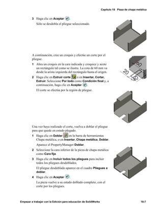 Capítulo 18 Pieza de chapa metálica
Empezar a trabajar con la Edición para educación de SolidWorks 18-7
3 Haga clic en Aceptar .
Sólo se desdobla el pliegue seleccionado.
A continuación, cree un croquis y efectúe un corte por el
pliegue.
1 Abra un croquis en la cara indicada y croquice y acote
un rectángulo tal como se ilustra. La cota de 60 mm va
desde la arista izquierda del rectángulo hasta el origen.
2 Haga clic en Extruir corte o en Insertar, Cortar,
Extruir. Seleccione Por todo como Condición final y, a
continuación, haga clic en Aceptar .
El corte se efectúa por la región de pliegue.
Una vez haya realizado el corte, vuelva a doblar el pliegue
para que quede en estado plegado.
1 Haga clic en Doblar en la barra de herramientas
Chapa metálica, o en Insertar, Chapa metálica, Doblar.
Aparece el PropertyManager Doblar.
2 Seleccione la cara inferior de la pieza de chapa metálica
como Cara fija.
3 Haga clic en Incluir todos los pliegues para incluir
todos los pliegues desdoblados.
El pliegue desdoblado aparece en el cuadro Pliegues a
doblar.
4 Haga clic en Aceptar .
La pieza vuelve a su estado doblado completo, con el
corte por los pliegues.
 