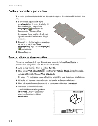Temas especiales
18-8
Doblar y desdoblar la pieza entera
Si lo desea, puede desplegar todos los pliegues de su pieza de chapa metálica de una sola
vez.
1 Seleccione la operación Chapa
desplegada1 en el gestor de diseño del
FeatureManager y haga clic en
Desplegado en la barra de
herramientas Chapa metálica.
La pieza de chapa metálica desplegada
aparece con todas las líneas de pliegue
marcadas.
2 Para volver a doblar la pieza, seleccione
de nuevo la operación Chapa
desplegada1 y haga clic en Desplegado
nuevamente.
3 Guarde la pieza.
Crear un dibujo de chapa metálica
Ahora cree un dibujo de la tapa. Empiece con una vista del modelo doblado y, a
continuación, agregue una vista del modelo desdoblado.
1 Abra un nuevo dibujo desde la pestaña Tutorial.
2 Haga clic en Vista etiquetada o en Insertar, Vista de dibujo, Vista etiquetada.
Aparece el PropertyManager Vista etiquetada.
El cursor indica que puede seleccionar un modelo para visualizarlo en el dibujo.
3 Organice las ventanas en mosaico para que pueda ver la tapa y el dibujo.
4 Haga clic en cualquier sitio dentro de la ventana de gráficos de Tapa.sldprt.
5 Maximice la ventana de dibujo.
Aparece el PropertyManager Vista
etiquetada. Observe que es muy
parecido al cuadro de diálogo
Orientación.
 