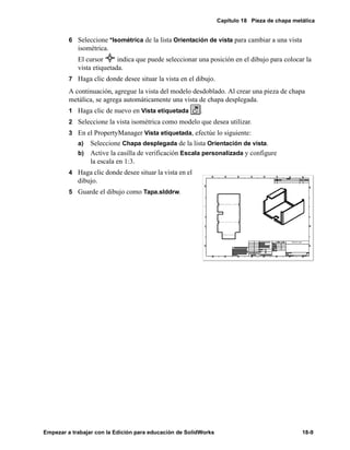 Capítulo 18 Pieza de chapa metálica
Empezar a trabajar con la Edición para educación de SolidWorks 18-9
6 Seleccione *Isométrica de la lista Orientación de vista para cambiar a una vista
isométrica.
El cursor indica que puede seleccionar una posición en el dibujo para colocar la
vista etiquetada.
7 Haga clic donde desee situar la vista en el dibujo.
A continuación, agregue la vista del modelo desdoblado. Al crear una pieza de chapa
metálica, se agrega automáticamente una vista de chapa desplegada.
1 Haga clic de nuevo en Vista etiquetada .
2 Seleccione la vista isométrica como modelo que desea utilizar.
3 En el PropertyManager Vista etiquetada, efectúe lo siguiente:
a) Seleccione Chapa desplegada de la lista Orientación de vista.
b) Active la casilla de verificación Escala personalizada y configure
la escala en 1:3.
4 Haga clic donde desee situar la vista en el
dibujo.
5 Guarde el dibujo como Tapa.slddrw.
 