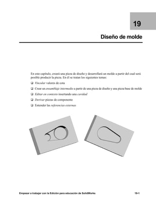 Empezar a trabajar con la Edición para educación de SolidWorks 19-1
19
Diseño de molde
En este capítulo, creará una pieza de diseño y desarrollará un molde a partir del cual será
posible producir la pieza. En él se tratan los siguientes temas:
q Vincular valores de cota
q Crear un ensamblaje intermedio a partir de una pieza de diseño y una pieza base de molde
q Editar en contexto insertando una cavidad
q Derivar piezas de componente
q Entender las referencias externas
 
