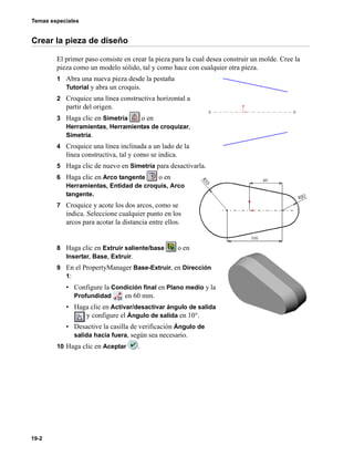 Temas especiales
19-2
Crear la pieza de diseño
El primer paso consiste en crear la pieza para la cual desea construir un molde. Cree la
pieza como un modelo sólido, tal y como hace con cualquier otra pieza.
1 Abra una nueva pieza desde la pestaña
Tutorial y abra un croquis.
2 Croquice una línea constructiva horizontal a
partir del origen.
3 Haga clic en Simetría o en
Herramientas, Herramientas de croquizar,
Simetría.
4 Croquice una línea inclinada a un lado de la
línea constructiva, tal y como se indica.
5 Haga clic de nuevo en Simetría para desactivarla.
6 Haga clic en Arco tangente o en
Herramientas, Entidad de croquis, Arco
tangente.
7 Croquice y acote los dos arcos, como se
indica. Seleccione cualquier punto en los
arcos para acotar la distancia entre ellos.
8 Haga clic en Extruir saliente/base o en
Insertar, Base, Extruir.
9 En el PropertyManager Base-Extruir, en Dirección
1:
• Configure la Condición final en Plano medio y la
Profundidad en 60 mm.
• Haga clic en Activar/desactivar ángulo de salida
y configure el Ángulo de salida en 10°.
• Desactive la casilla de verificación Ángulo de
salida hacia fuera, según sea necesario.
10 Haga clic en Aceptar .
 