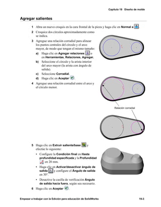 Capítulo 19 Diseño de molde
Empezar a trabajar con la Edición para educación de SolidWorks 19-3
Agregar salientes
1 Abra un nuevo croquis en la cara frontal de la pieza y haga clic en Normal a .
2 Croquice dos círculos aproximadamente como
se indica.
3 Agregue una relación corradial para alinear
los puntos centrales del círculo y el arco
mayor, de modo que tengan el mismo tamaño:
a) Haga clic en Agregar relaciones o
en Herramientas, Relaciones, Agregar.
b) Seleccione el círculo y la arista interior
del arco mayor (la arista con ángulo de
salida).
c) Seleccione Corradial.
d) Haga clic en Aceptar .
4 Agregue una relación corradial entre el arco y
el círculo menor.
5 Haga clic en Extruir saliente/base y
efectúe lo siguiente:
• Configure la Condición final en Hasta
profundidad especificada y la Profundidad
en 20 mm.
• Haga clic en Activar/desactivar ángulo de
salida y configure el Ángulo de salida
en 30°.
• Desactive la casilla de verificación Ángulo
de salida hacia fuera, según sea necesario.
6 Haga clic en Aceptar .
Relación corradial
 
