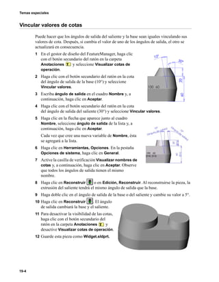 Temas especiales
19-4
Vincular valores de cotas
Puede hacer que los ángulos de salida del saliente y la base sean iguales vinculando sus
valores de cota. Después, si cambia el valor de uno de los ángulos de salida, el otro se
actualizará en consecuencia.
1 En el gestor de diseño del FeatureManager, haga clic
con el botón secundario del ratón en la carpeta
Anotaciones y seleccione Visualizar cotas de
operación.
2 Haga clic con el botón secundario del ratón en la cota
del ángulo de salida de la base (10°) y seleccione
Vincular valores.
3 Escriba ángulo de salida en el cuadro Nombre y, a
continuación, haga clic en Aceptar.
4 Haga clic con el botón secundario del ratón en la cota
del ángulo de salida del saliente (30°) y seleccione Vincular valores.
5 Haga clic en la flecha que aparece junto al cuadro
Nombre, seleccione ángulo de salida de la lista y, a
continuación, haga clic en Aceptar.
Cada vez que cree una nueva variable de Nombre, ésta
se agregará a la lista.
6 Haga clic en Herramientas, Opciones. En la pestaña
Opciones de sistema, haga clic en General.
7 Active la casilla de verificación Visualizar nombres de
cotas y, a continuación, haga clic en Aceptar. Observe
que todos los ángulos de salida tienen el mismo
nombre.
8 Haga clic en Reconstruir o en Edición, Reconstruir. Al reconstruirse la pieza, la
extrusión del saliente tendrá el mismo ángulo de salida que la base.
9 Haga doble clic en el ángulo de salida de la base o del saliente y cambie su valor a 5°.
10 Haga clic en Reconstruir . El ángulo
de salida cambiará la base y el saliente.
11 Para desactivar la visibilidad de las cotas,
haga clic con el botón secundario del
ratón en la carpeta Anotaciones y
desactive Visualizar cotas de operación.
12 Guarde esta pieza como Widget.sldprt.
 