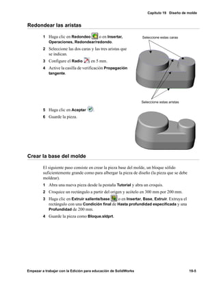 Capítulo 19 Diseño de molde
Empezar a trabajar con la Edición para educación de SolidWorks 19-5
Redondear las aristas
1 Haga clic en Redondeo o en Insertar,
Operaciones, Redondear/redondo.
2 Seleccione las dos caras y las tres aristas que
se indican.
3 Configure el Radio en 5 mm.
4 Active la casilla de verificación Propagación
tangente.
5 Haga clic en Aceptar .
6 Guarde la pieza.
Crear la base del molde
El siguiente paso consiste en crear la pieza base del molde, un bloque sólido
suficientemente grande como para albergar la pieza de diseño (la pieza que se debe
moldear).
1 Abra una nueva pieza desde la pestaña Tutorial y abra un croquis.
2 Croquice un rectángulo a partir del origen y acótelo en 300 mm por 200 mm.
3 Haga clic en Extruir saliente/base o en Insertar, Base, Extruir. Extruya el
rectángulo con una Condición final de Hasta profundidad especificada y una
Profundidad de 200 mm.
4 Guarde la pieza como Bloque.sldprt.
Seleccione estas aristas
Seleccione estas caras
 