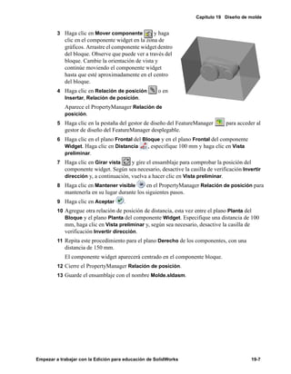 Capítulo 19 Diseño de molde
Empezar a trabajar con la Edición para educación de SolidWorks 19-7
3 Haga clic en Mover componente y haga
clic en el componente widget en la zona de
gráficos. Arrastre el componente widget dentro
del bloque. Observe que puede ver a través del
bloque. Cambie la orientación de vista y
continúe moviendo el componente widget
hasta que esté aproximadamente en el centro
del bloque.
4 Haga clic en Relación de posición o en
Insertar, Relación de posición.
Aparece el PropertyManager Relación de
posición.
5 Haga clic en la pestaña del gestor de diseño del FeatureManager para acceder al
gestor de diseño del FeatureManager desplegable.
6 Haga clic en el plano Frontal del Bloque y en el plano Frontal del componente
Widget. Haga clic en Distancia , especifique 100 mm y haga clic en Vista
preliminar.
7 Haga clic en Girar vista y gire el ensamblaje para comprobar la posición del
componente widget. Según sea necesario, desactive la casilla de verificación Invertir
dirección y, a continuación, vuelva a hacer clic en Vista preliminar.
8 Haga clic en Mantener visible en el PropertyManager Relación de posición para
mantenerla en su lugar durante los siguientes pasos.
9 Haga clic en Aceptar .
10 Agregue otra relación de posición de distancia, esta vez entre el plano Planta del
Bloque y el plano Planta del componente Widget. Especifique una distancia de 100
mm, haga clic en Vista preliminar y, según sea necesario, desactive la casilla de
verificación Invertir dirección.
11 Repita este procedimiento para el plano Derecho de los componentes, con una
distancia de 150 mm.
El componente widget aparecerá centrado en el componente bloque.
12 Cierre el PropertyManager Relación de posición.
13 Guarde el ensamblaje con el nombre Molde.sldasm.
 
