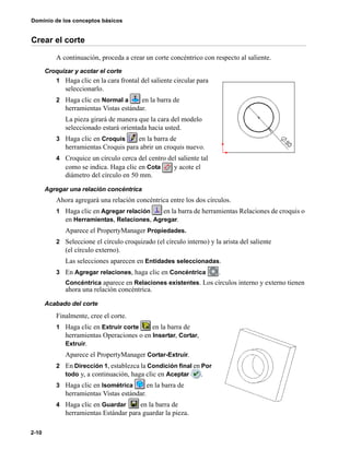 Dominio de los conceptos básicos
2-10
Crear el corte
A continuación, proceda a crear un corte concéntrico con respecto al saliente.
Croquizar y acotar el corte
1 Haga clic en la cara frontal del saliente circular para
seleccionarlo.
2 Haga clic en Normal a en la barra de
herramientas Vistas estándar.
La pieza girará de manera que la cara del modelo
seleccionado estará orientada hacia usted.
3 Haga clic en Croquis en la barra de
herramientas Croquis para abrir un croquis nuevo.
4 Croquice un círculo cerca del centro del saliente tal
como se indica. Haga clic en Cota y acote el
diámetro del círculo en 50 mm.
Agregar una relación concéntrica
Ahora agregará una relación concéntrica entre los dos círculos.
1 Haga clic en Agregar relación en la barra de herramientas Relaciones de croquis o
en Herramientas, Relaciones, Agregar.
Aparece el PropertyManager Propiedades.
2 Seleccione el círculo croquizado (el círculo interno) y la arista del saliente
(el círculo externo).
Las selecciones aparecen en Entidades seleccionadas.
3 En Agregar relaciones, haga clic en Concéntrica .
Concéntrica aparece en Relaciones existentes. Los círculos interno y externo tienen
ahora una relación concéntrica.
Acabado del corte
Finalmente, cree el corte.
1 Haga clic en Extruir corte en la barra de
herramientas Operaciones o en Insertar, Cortar,
Extruir.
Aparece el PropertyManager Cortar-Extruir.
2 En Dirección 1, establezca la Condición final en Por
todo y, a continuación, haga clic en Aceptar .
3 Haga clic en Isométrica en la barra de
herramientas Vistas estándar.
4 Haga clic en Guardar en la barra de
herramientas Estándar para guardar la pieza.
 