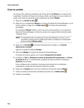 Temas especiales
19-8
Crear la cavidad
En esta sección, editará el componente de la base del molde Bloque en el contexto del
ensamblaje. Cambiará el bloque de un bloque sólido a un bloque con una cavidad en el
medio cuya forma sea igual que la del componente de diseño Widget.
1 Haga clic en Oculto en gris .
2 Haga clic en el componente Bloque en el gestor de diseño del FeatureManager o en la
zona de gráficos y haga clic en Editar pieza en la barra de herramientas
Ensamblaje.
El componente Bloque cambia a color rosa en la zona de gráficos y en el gestor de
diseño del FeatureManager. La barra de estado en la esquina inferior derecha indica
“Editando Pieza”.
3 Haga clic en Cavidad en la barra Herramientas de moldes, o en Insertar,
Operaciones, Cavidad.
Aparece el cuadro de diálogo Cavidad.
4 Seleccione Widget en el gestor de diseño del FeatureManager.
El nombre de la pieza aparece en el cuadro Componente de diseño.
5 Configure el Tipo en Respecto al centro de gravedad del componente y el Factor
de escala en % en 2; a continuación, asegúrese de que la casilla de verificación
Uniforme esté activada.
Estas configuraciones controlan el incremento porcentual de la cavidad para
compensar la contracción del material al llenar la cavidad.
6 Haga clic en Aceptar para crear una cavidad con la forma de la pieza Widget.
7 Vuelva al modo de edición del ensamblaje haciendo clic en Editar pieza .
8 Guarde el ensamblaje.
NOTA: Es importante tener en cuenta que lo que está editando es la pieza y no el
ensamblaje, puesto que los cambios que realice se reflejan en el documento
de pieza original Bloque.sldprt.
 